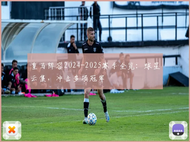 皇马阵容2024-2025赛季全览：球星云集，冲击多项冠军