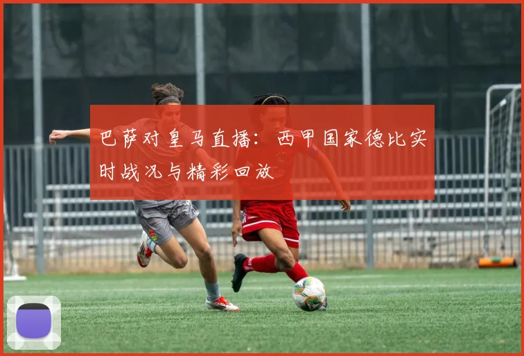 巴萨对皇马直播：西甲国家德比实时战况与精彩回放