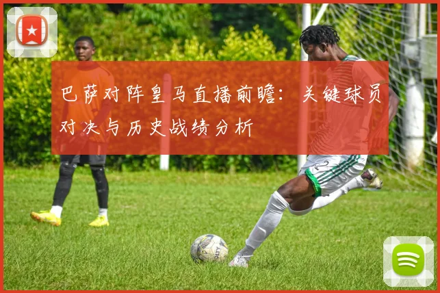 巴萨对阵皇马直播前瞻：关键球员对决与历史战绩分析
