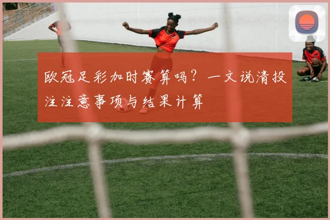 欧冠足彩加时赛算吗？一文说清投注注意事项与结果计算