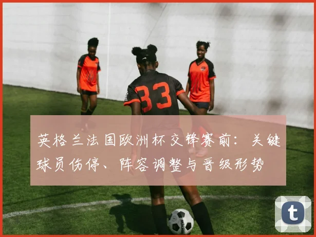 英格兰法国欧洲杯交锋赛前：关键球员伤停、阵容调整与晋级形势