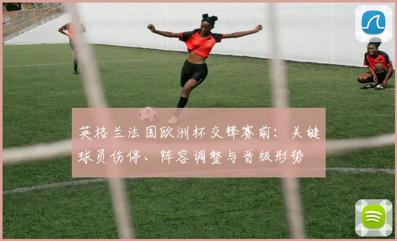 英格兰法国欧洲杯交锋赛前：关键球员伤停、阵容调整与晋级形势