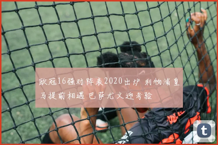 欧冠16强对阵表2020出炉 利物浦皇马提前相遇 巴萨尤文迎考验