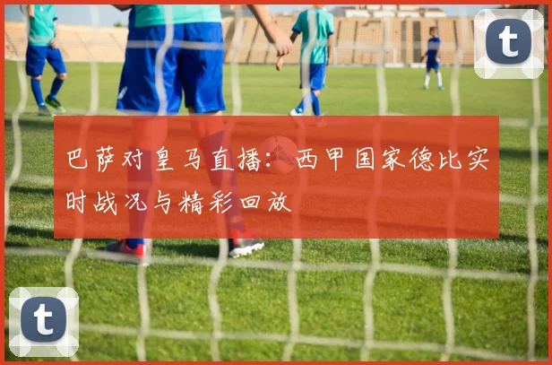 巴萨对皇马直播：西甲国家德比实时战况与精彩回放