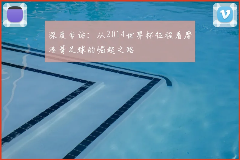 深度专访：从2014世界杯征程看摩洛哥足球的崛起之路
