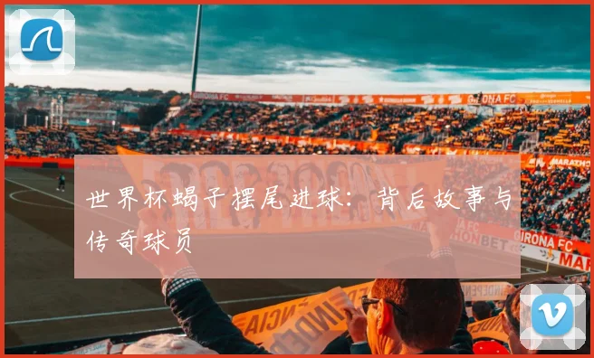 世界杯蝎子摆尾进球：背后故事与传奇球员