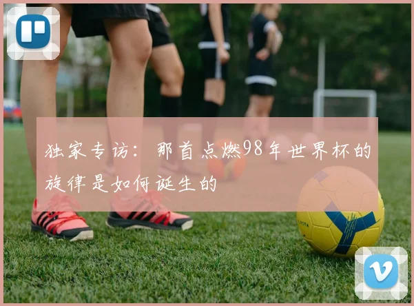 独家专访：那首点燃98年世界杯的旋律是如何诞生的