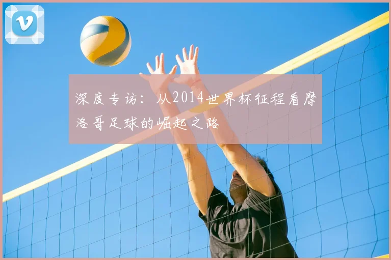 深度专访:从2014世界杯征程看摩洛哥足球的崛起之路