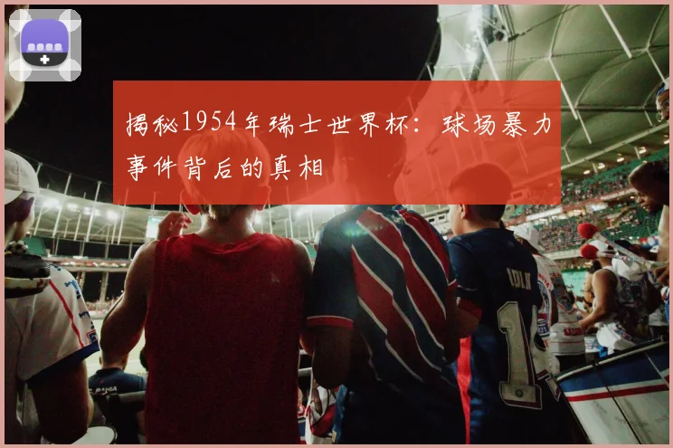 揭秘1954年瑞士世界杯：球场暴力事件背后的真相