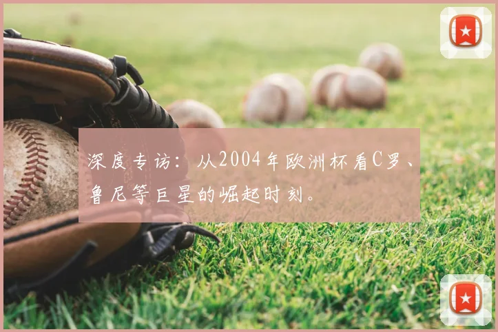 深度专访：从2004年欧洲杯看C罗、鲁尼等巨星的崛起时刻。