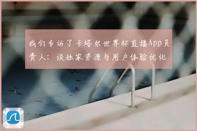 我们专访了卡塔尔世界杯直播App负责人：谈独家资源与用户体验优化