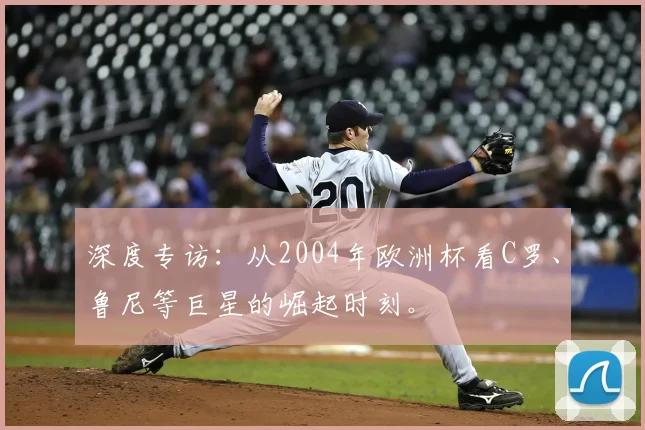深度专访:从2004年欧洲杯看C罗、鲁尼等巨星的崛起时刻。
