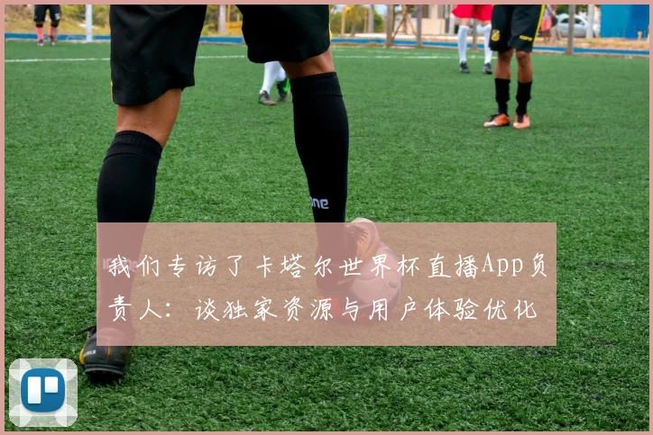 我们专访了卡塔尔世界杯直播App负责人:谈独家资源与用户体验优化