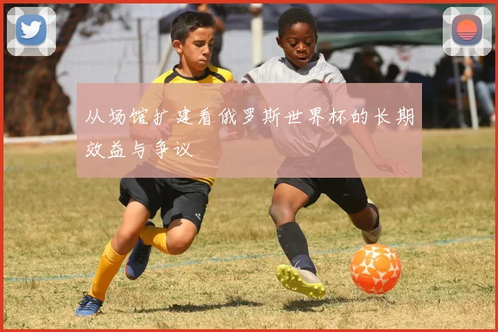 从场馆扩建看俄罗斯世界杯的长期效益与争议